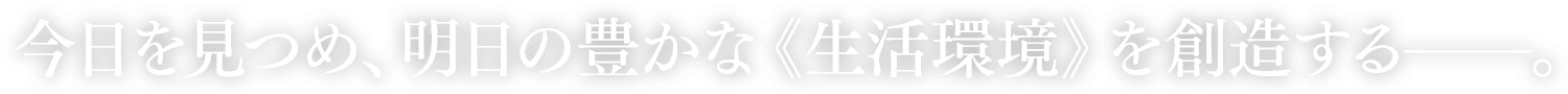 今日を見つめ、明日の豊かな《生活環境》を創造する──。